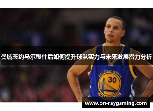 曼城签约马尔穆什后如何提升球队实力与未来发展潜力分析