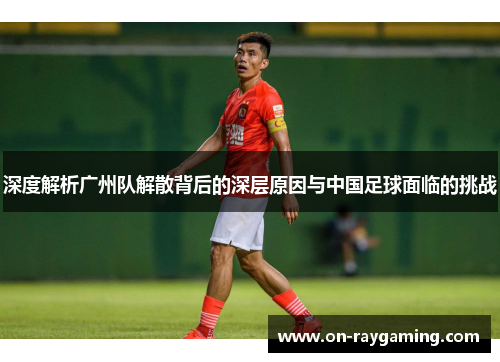 深度解析广州队解散背后的深层原因与中国足球面临的挑战