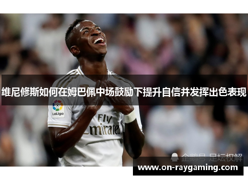 维尼修斯如何在姆巴佩中场鼓励下提升自信并发挥出色表现