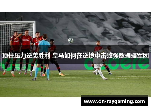 顶住压力逆袭胜利 皇马如何在逆境中击败强敌蝙蝠军团