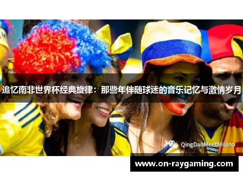 追忆南非世界杯经典旋律：那些年伴随球迷的音乐记忆与激情岁月