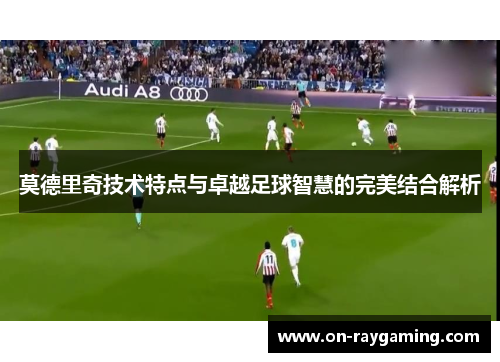 莫德里奇技术特点与卓越足球智慧的完美结合解析